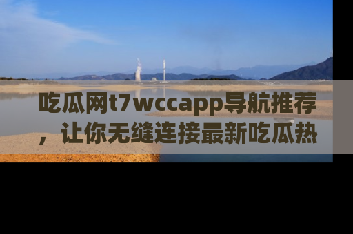 吃瓜网t7wccapp导航推荐，让你无缝连接最新吃瓜热点内容！