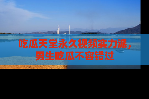 吃瓜天堂永久视频实力派，男生吃瓜不容错过