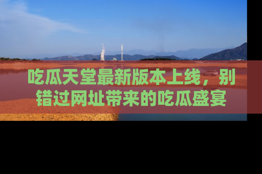 吃瓜天堂最新版本上线，别错过网址带来的吃瓜盛宴
