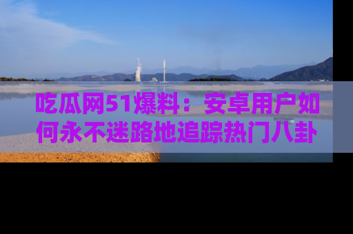 吃瓜网51爆料：安卓用户如何永不迷路地追踪热门八卦信息