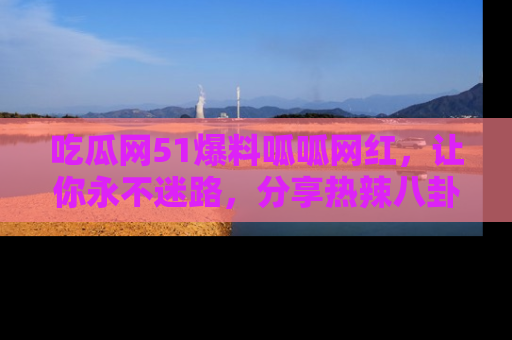 吃瓜网51爆料呱呱网红，让你永不迷路，分享热辣八卦速递！