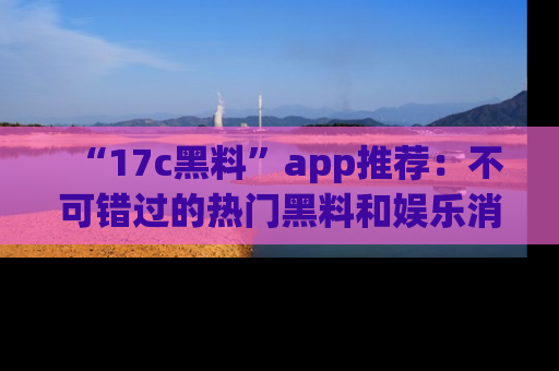 “17c黑料”app推荐:不可错过的热门黑料和娱乐消息