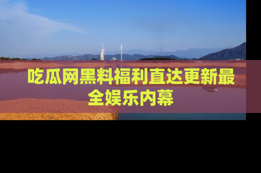 吃瓜网黑料福利直达更新最全娱乐内幕