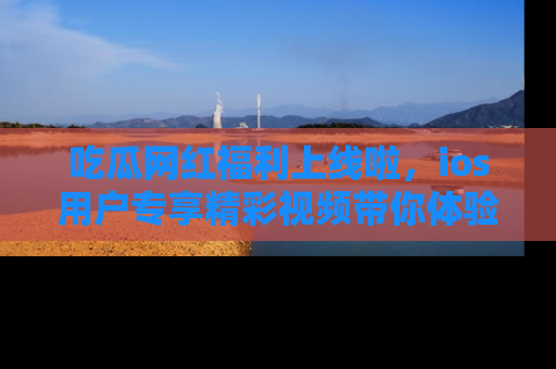吃瓜网红福利上线啦，ios用户专享精彩视频带你体验乐趣！