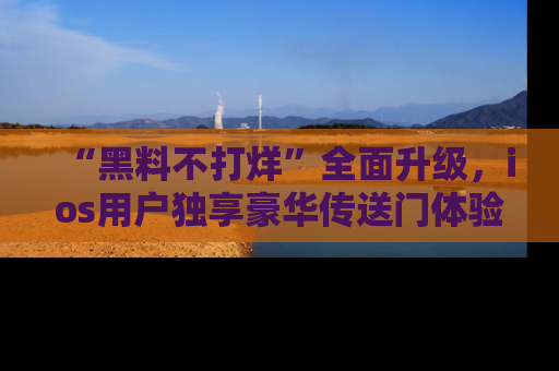“黑料不打烊”全面升级，ios用户独享豪华传送门体验！