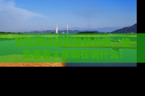 吃瓜网址最新趋势分析，快来看看大家都在说什么！