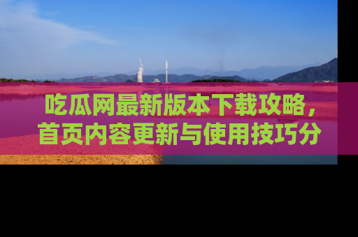 吃瓜网最新版本下载攻略，首页内容更新与使用技巧分享