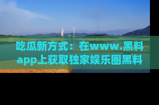 吃瓜新方式：在www.黑料app上获取独家娱乐圈黑料信息
