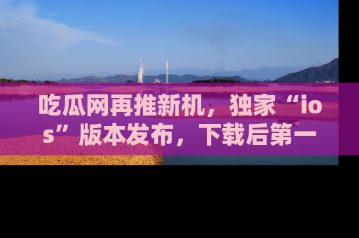 吃瓜网再推新机，独家“ios”版本发布，下载后第一时间获取热点吃瓜信息！