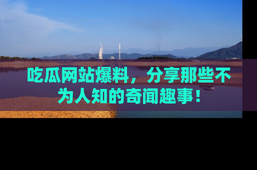 吃瓜网站爆料，分享那些不为人知的奇闻趣事！
