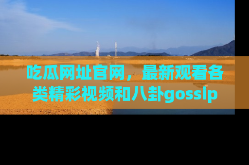 吃瓜网址官网，最新观看各类精彩视频和八卦gossip