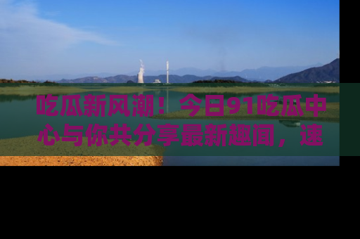 吃瓜新风潮！今日91吃瓜中心与你共分享最新趣闻，速来点击入口看看吧！