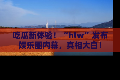 吃瓜新体验！“hlw”发布娱乐圈内幕，真相大白！