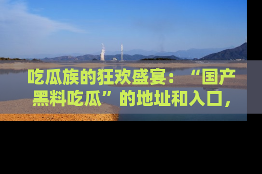 吃瓜族的狂欢盛宴：“国产黑料吃瓜”的地址和入口，让你尽情享受流行文化！
