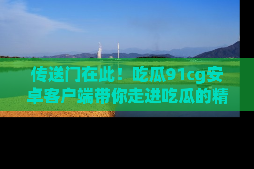 传送门在此！吃瓜91cg安卓客户端带你走进吃瓜的精彩世界