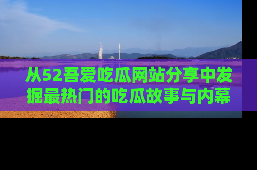 从52吾爱吃瓜网站分享中发掘最热门的吃瓜故事与内幕