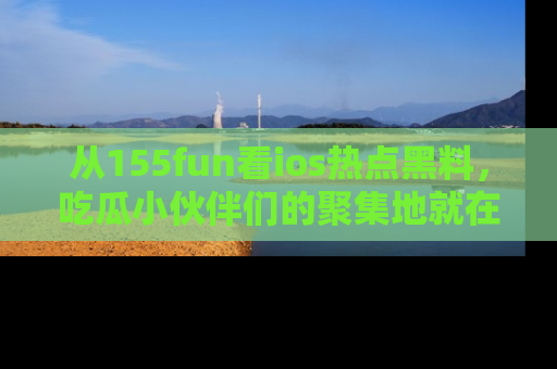 从155fun看ios热点黑料，吃瓜小伙伴们的聚集地就在这里！
