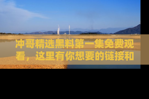 冲哥精选黑料第一集免费观看，这里有你想要的链接和内幕！