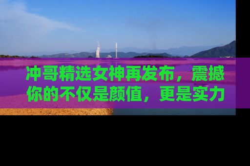 冲哥精选女神再发布，震撼你的不仅是颜值，更是实力！
