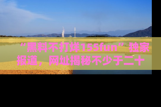 “黑料不打烊155fun”独家报道，网址揭秘不少于二十条惊人黑料新闻！