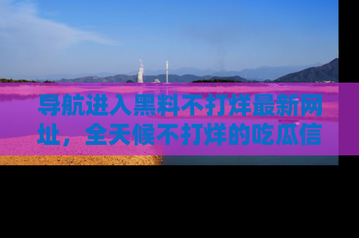 导航进入黑料不打烊最新网址，全天候不打烊的吃瓜信息为你奉上！