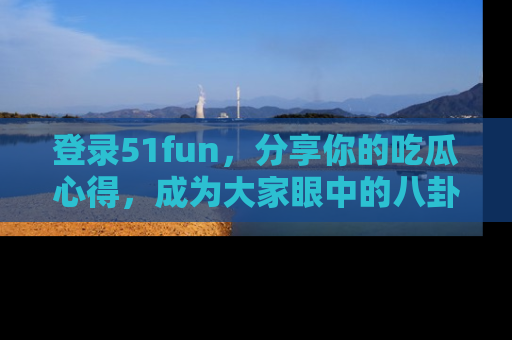登录51fun，分享你的吃瓜心得，成为大家眼中的八卦专家！