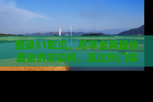 登录51吃瓜，尽享全网最快最全的吃瓜网，直达热门娱乐新闻！