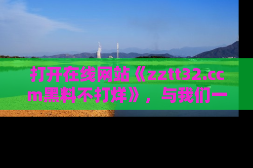 打开在线网站《zztt32.ccm黑料不打烊》，与我们一起揭露那些鲜为人知的黑料与明星秘密！
