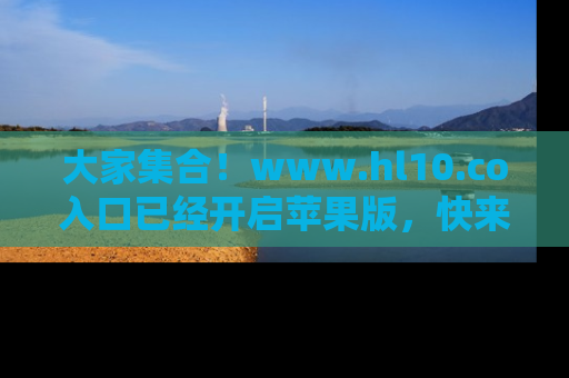 大家集合！www.hl10.co入口已经开启苹果版，快来一起享受吃瓜吧！