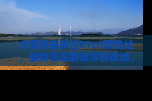 大家快来关注51cn新地址，最新吃瓜新闻尽在此地，绝对不容错过哦！