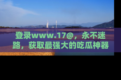 登录www.17@，永不迷路，获取最强大的吃瓜神器，解锁娱乐新动态。