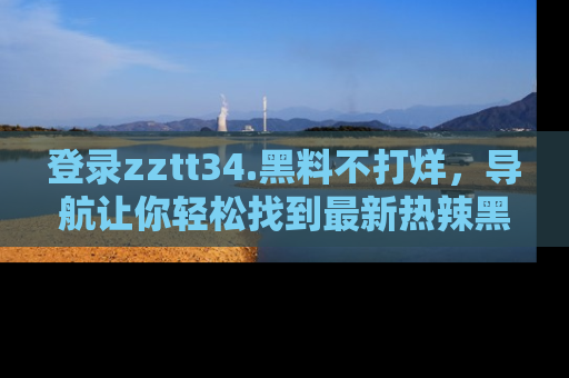 登录zztt34.黑料不打烊，导航让你轻松找到最新热辣黑料，吃瓜更方便！