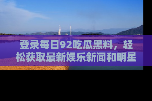 登录每日92吃瓜黑料，轻松获取最新娱乐新闻和明星炒作背后的真相