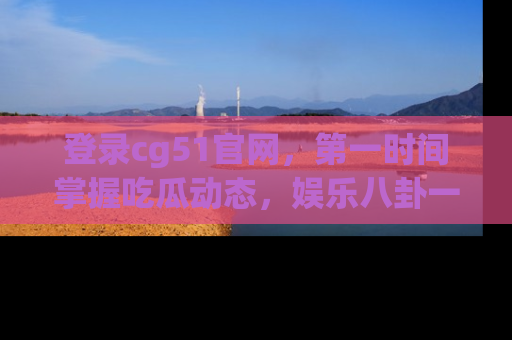 登录cg51官网，第一时间掌握吃瓜动态，娱乐八卦一网打尽！