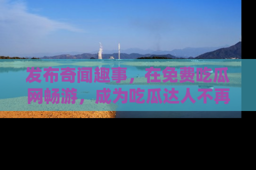 发布奇闻趣事，在免费吃瓜网畅游，成为吃瓜达人不再是梦！