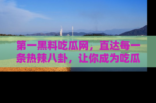 第一黑料吃瓜网，直达每一条热辣八卦，让你成为吃瓜达人！