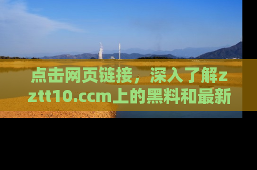 点击网页链接，深入了解zztt10.ccm上的黑料和最新消息！