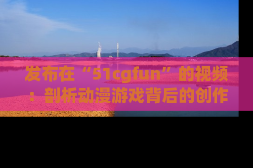 发布在“51cgfun”的视频：剖析动漫游戏背后的创作故事与文化意蕴！