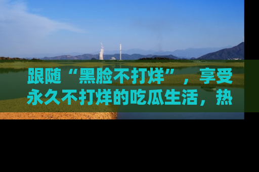 跟随“黑脸不打烊”，享受永久不打烊的吃瓜生活，热辣八卦不断