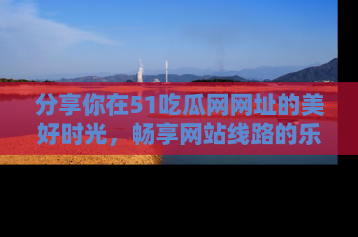 分享你在51吃瓜网网址的美好时光，畅享网站线路的乐趣！