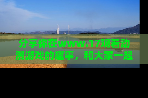 分享你在www.17观看动漫游戏的趣事，和大家一起探讨二次元魅力！