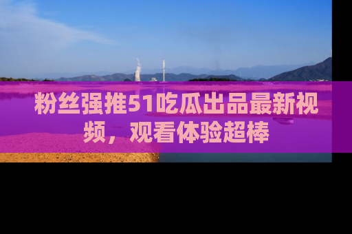 粉丝强推51吃瓜出品最新视频，观看体验超棒