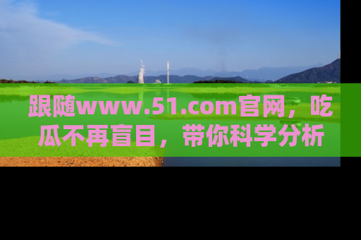 跟随www.51.com官网，吃瓜不再盲目，带你科学分析娱乐圈动态！