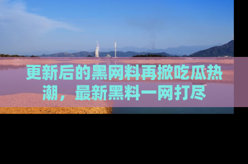 更新后的黑网料再掀吃瓜热潮，最新黑料一网打尽
