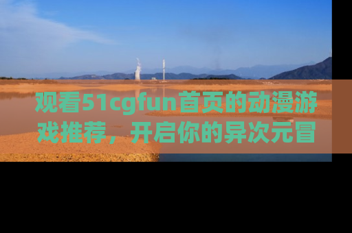 观看51cgfun首页的动漫游戏推荐，开启你的异次元冒险之旅！