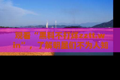 观看“黑料不打烊zztt.win”，了解明星们不为人知的黑料内幕