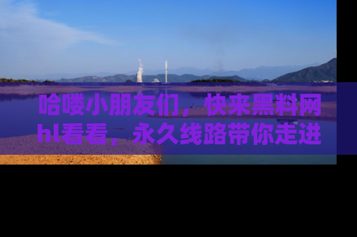 哈喽小朋友们，快来黑料网hl看看，永久线路带你走进吃瓜新天地！