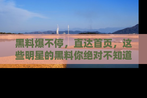 黑料爆不停，直达首页，这些明星的黑料你绝对不知道！