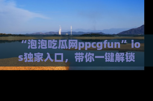 “泡泡吃瓜网ppcgfun”ios独家入口，带你一键解锁最新娱乐资讯，快来吃瓜！