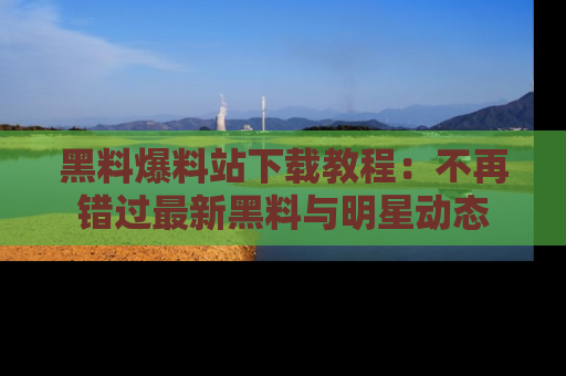 黑料爆料站下载教程：不再错过最新黑料与明星动态